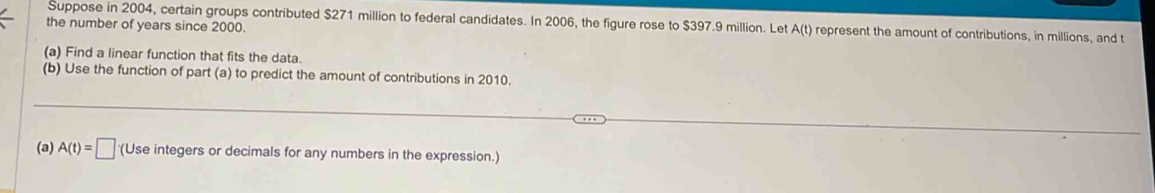 Suppose in 2004, certain groups contributed $271 million to federal candidates. In 2006, the figure rose to $397.9 million. Let A( t) represent the amount of contributions, in millions, and t
the number of years since 2000. 
(a) Find a linear function that fits the data. 
(b) Use the function of part (a) to predict the amount of contributions in 2010. 
(a) A(t)=□ (Use integers or decimals for any numbers in the expression.)