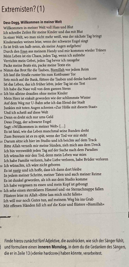 Extremisten? (1)
Deso Dogg, Willkommen in meiner Welt
Willkommen in meiner Welt voll Hass und Blut
Ich schreibe Zeilen für meine Kinder und das mit Blut
In einer Welt, wo man nicht mehr weiß, was der nächste Tag bringt
Kinderseelen weinen leise, wenn der schwarze Engel singt
s Es ist früh um halb neun, als meine Augen aufgehen/
Durch den Ezan aus meinem Handy und mir kommen wieder Tränen
Mein Leben ist ein Chaos, jeden Tag, wenn ich aufstehe
Verrichte mein Gebet, jeden Tag bevor ich rausgehe
Packe meine Beats ein, packe meine Texte ein
10 Nimm das Brot für die Tauben, Bismillah vor jedem Reim
Ich lauf die Straße runter bis zum Kottbusser Tor
Setz mich auf die Bank, füttere die Tauben und denke hardcore
Ist das Leben, das ich früher lebte, jeder Tag ist ein Test
Ich habe die Nase voll von dem ganzen Stress
15 Ich bin alleine draußen ohne meine Kinder
Mein Herz ist eiskalt geworden wie der schlimmste Winter
Auf dem Weg zur U-Bahn sehe ich das Elend der Stadt
Junkies mit toten Augen schreien »Zur Hölle mit diesem Staat«
Und ich scheiß auf diese Welt
20 Denn es dreht sich nur ums Geld
Deso Dogg, der schwarze Engel
Sagt: »Willkommen in meiner Welt« […]
Es ist fatal, wie das Leben manchmal seine Runden dreht
Zum Bereuen ist es zu spät, wenn der Tod vor mir steht
25 Darum sitze ich hier im Studio und ich beichte auf dem Track
Bitte Allah verzeih mir meine Sünden, zieh mich aus dem Dreck
Ich bin verzweifelt jeden Tag auf der Suche nach dem Paradies
Ich wünschte mir den Tod, denn mein Leben war mies
Ich habe Familie verloren, habe Liebe verloren, habe Brüder verloren
30 Ich wünschte, ich wäre nicht geboren
Es ist nasip und ich hoffe, dass ich dann dort bleibe
In jedem meiner Schritte, meiner Taten und auch meiner Reime
Es ist dunkel geworden, als ich aus dem Studio komme
Ich habe vergessen zu essen und mein Kopf ist gebongt
as Ich sehe einen sternklaren Himmel und »ne Sternschnuppe fallen
Flüstere leise zu Allah »Bitte lass mich nicht fallen«
Ich will nur noch Gutes tun, auf meinem Weg bis ins Grab
Mit offenen Händen fall ich auf die Knie und flüstere »Bismillah«
Finde hierzu zunächst fünf Adjektive, die ausdrücken, wie sich der Sänger fühlt,
und formuliere einen inneren Monolog, in dem du die Gedanken des Sängers,
die er in Zeile 13 (»denke hardcore«) haben könnte, verarbeitest.