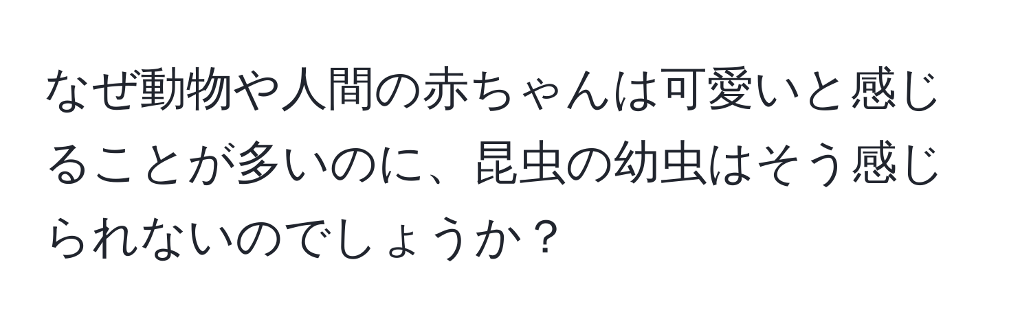 なぜ動物や人間の赤ちゃんは可愛いと感じることが多いのに、昆虫の幼虫はそう感じられないのでしょうか？