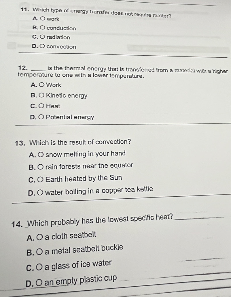 Which type of energy transfer does not require matter?
A. O work
B. O conduction
C. O radiation
D. O convection
12. _is the thermal energy that is transferred from a material with a higher
temperature to one with a lower temperature.
A. O Work
B. O Kinetic energy
C. O Heat
D. O Potential energy
13. Which is the result of convection?
A. O snow melting in your hand
B. O rain forests near the equator
C. O Earth heated by the Sun
D. O water boiling in a copper tea kettle
14. _Which probably has the lowest specific heat?_
A. O a cloth seatbelt
B. O a metal seatbelt buckle
C. O a glass of ice water
D. O an empty plastic cup_