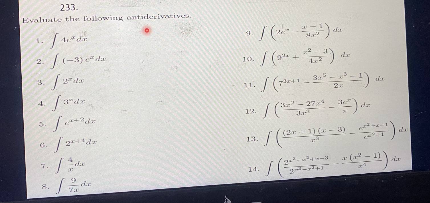 Evaluate the following antiderivatives. 
1. ∈t 4e^xdx
9. ∈t (2e^x- (x-1)/8x^2 )dx
2. ∈t (-3)e^xdx 10. ∈t (9^(2x)+ (x^2-3)/4x^2 )dx
3. ∈t 2^xdx 11. ∈t (7^(3x+1)- (3x^5-x^3-1)/2x )dx
4. ∈t 3^xdx
12. ∈t ( (3x^2-27x^4)/3x^3 - 3e^x/π  )dx
5. ∈t e^(x+2)dx
6. ∈t 2^(x+4)dx 13. ∈t ( ((2x+1)(x-3))/x^3 -frac e^(x^2)+x-1e^(x^2)+1) dx
7. ∈t  4/x dx
14. ∈t (frac 2^(x^3)-x^2+x-32^(x^3)-x^2+1- (x(x^2-1))/x^4 )dx
8. ∈t  9/7x dx