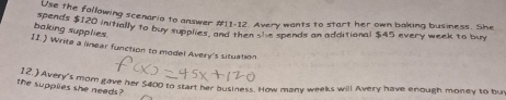 pend he following scenario to answer #11-12. Avery wants to start her own baking business. She 
baking: $120 initially to buy supplies, and then she spends an additional $45 every week to buy 
baking supplies 
11.) Write a linear function to model Avery's situation 
the 'Avery's mom gave her $400 to start her business. How many weeks will Avery have enough money to but 
the supples she needs?