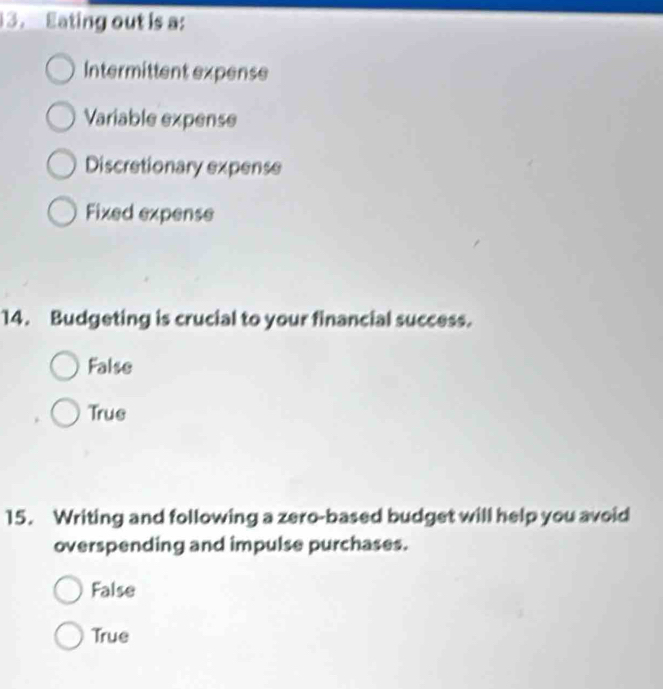 Eating out is a:
Intermittent expense
Variable expense
Discretionary expense
Fixed expense
14. Budgeting is crucial to your financial success.
False
True
15. Writing and following a zero-based budget will help you avoid
overspending and impulse purchases.
False
True