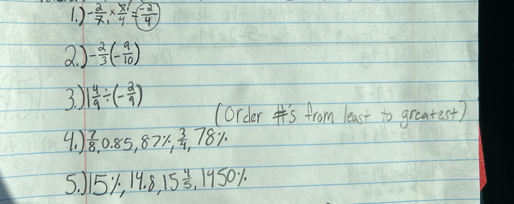 ) - 2/7 * frac x_14= (-2)/4 
2. ) - 2/3 (- 9/10 )
3. ) 1 4/9 / (- 2/9 )
(order Is from least to greatest) 
4. )  7/8  0.85,87% ,  3/4 ,78%
5. 15% , 14.8, 15 4/5 , 1450%