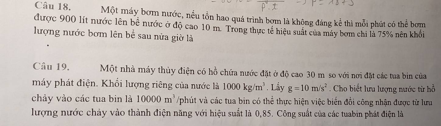 Một máy bơm nước, nếu tồn hao quá trình bơm là không đáng kể thì mỗi phút có thể bơm 
được 900 lít nước lên bể nước ở độ cao 10 m. Trong thực tế hiệu suất của máy bơm chi là 75% nên khối 
lượng nước bơm lên bể sau nửa giờ là 
Câu 19. Một nhà máy thủy điện có hồ chứa nước đặt ở độ cao 30 m so với nơi đặt các tua bin của 
máy phát điện. Khối lượng riêng của nước là 1000kg/m^3. Lấy g=10m/s^2 Cho biết lưu lượng nước từ hồ 
chảy vào các tua bin là 10000m^3 /phút và các tua bin có thể thực hiện việc biến đổi công nhận được từ lưu 
lượng nước chảy vào thành điện năng với hiệu suất là 0,85. Công suất của các tuabin phát điện là