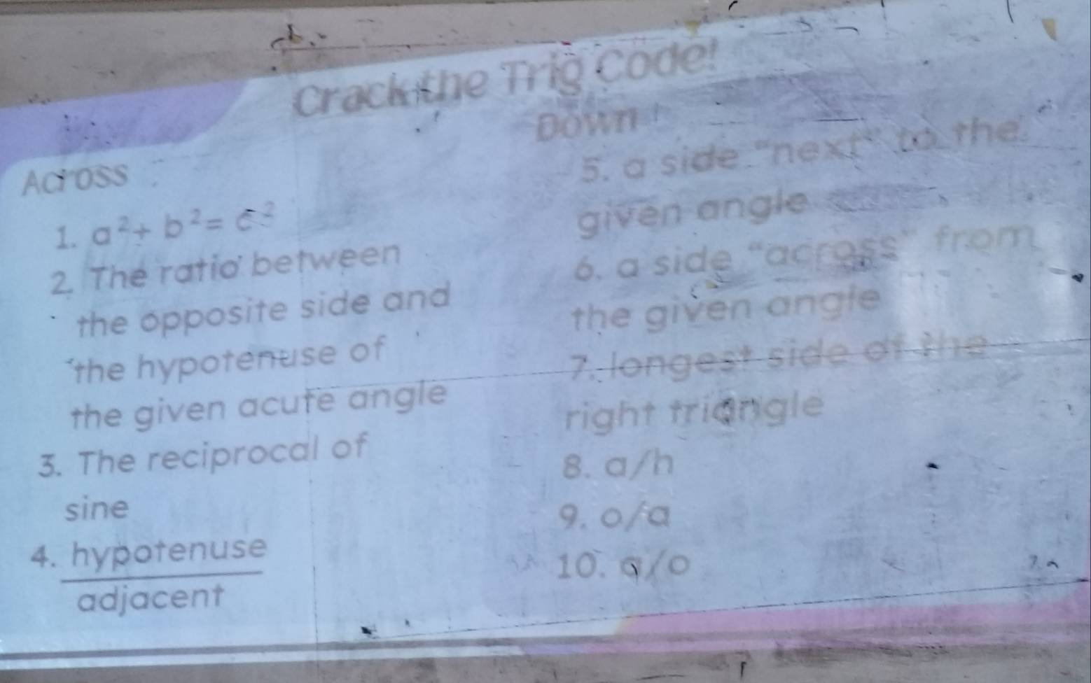 Crack the Trig Code! 
Down t 
Acr oss 
5. a side "next" to the 
1. a^2+b^2=c^2
given angle sa. 
2. The ratio between 
6. a side “across” from 
the opposite side and 
the given angle 
‘the hypotenuse of 
7. longest side of the 
the given acute angle 
right triangle 
3. The reciprocal of 
8. a/h
sine 
9. o/a
4. hypotenuse 
10. q/○ 
adjacent