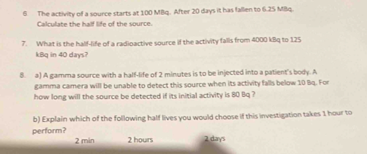 The activity of a source starts at 100 MBq. After 20 days it has fallen to 6.25 MBq.
Calculate the half life of the source.
7. What is the half-life of a radioactive source if the activity falls from 4000 kBq to 125
kBq in 40 days?
8. a) A gamma source with a half-life of 2 minutes is to be injected into a patient's body. A
gamma camera will be unable to detect this source when its activity falls below 10 Bq. For
how long will the source be detected if its initial activity is 80 Bq ?
b) Explain which of the following half lives you would choose if this investigation takes 1 hour to
perform?
2 min 2 hours 2 days