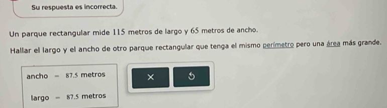 Su respuesta es incorrecta. 
Un parque rectangular mide 115 metros de largo y 65 metros de ancho. 
Hallar el largo y el ancho de otro parque rectangular que tenga el mismo perímetro pero una área más grande. 
ancho =87.5 metros × 
largo =87.5 metros