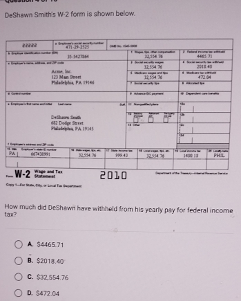 DeShawn Smith's W-2 form is shown below.
 
+
1
Fam
Statomest
Copy 1-For Sitate, City, or Local Tae Department
How much did DeShawn have withheld from his yearly pay for federal income
tax?
A. $4465.71
B. $2018.40
C. $32,554.76
D. $472.04