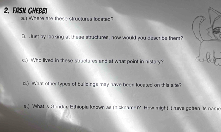 Fasil Ghebbi 
a.) Where are these structures located? 
B. Just by looking at these structures, how would you describe them? 
c.) Who lived in these structures and at what point in history? 
d.) What other types of buildings may have been located on this site? 
e.) What is Gondar, Ethiopia known as (nickname)? How might it have gotten its name