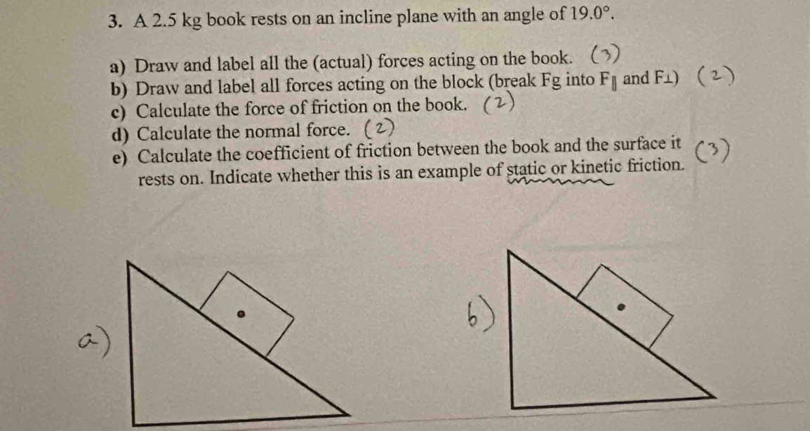 A 2.5 kg book rests on an incline plane with an angle of 19.0°. 
a) Draw and label all the (actual) forces acting on the book. 
b) Draw and label all forces acting on the block (break Fg into F_parallel  and F⊥) 
c) Calculate the force of friction on the book. 
d) Calculate the normal force. 
e) Calculate the coefficient of friction between the book and the surface it 
rests on. Indicate whether this is an example of static or kinetic friction.