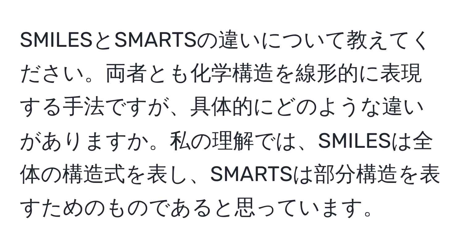 SMILESとSMARTSの違いについて教えてください。両者とも化学構造を線形的に表現する手法ですが、具体的にどのような違いがありますか。私の理解では、SMILESは全体の構造式を表し、SMARTSは部分構造を表すためのものであると思っています。