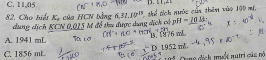 C. 11,05 B. 11,21
82. Cho biết K_a của HCN bằng 6, 31.10^(-10) 2, thể tích nước cần thêm vào 100 mL
dung dịch KCN 0,015 M để thu được dung dịch có pH=_ 10la
B. 1876 mL
A. 1941 mL
D. 1952 nL
C. 1856 mL
2-8 Dụng dịch muối natri của nó