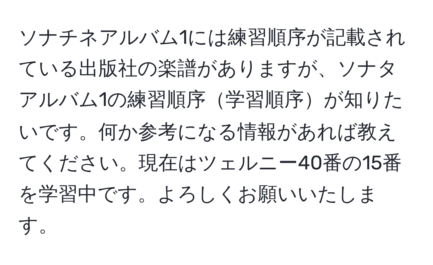 ソナチネアルバム1には練習順序が記載されている出版社の楽譜がありますが、ソナタアルバム1の練習順序学習順序が知りたいです。何か参考になる情報があれば教えてください。現在はツェルニー40番の15番を学習中です。よろしくお願いいたします。