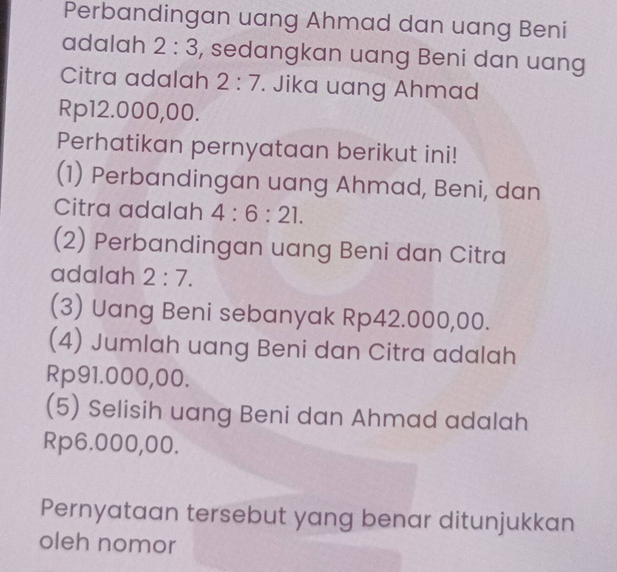 Perbandingan uang Ahmad dan uang Beni 
adalah 2:3 , sedangkan uang Beni dan uang 
Citra adalah 2:7. Jika uang Ahmad
Rp12.000,00. 
Perhatikan pernyataan berikut ini! 
(1) Perbandingan uang Ahmad, Beni, dan 
Citra adalah 4:6:21. 
(2) Perbandingan uang Beni dan Citra 
adalah 2:7. 
(3) Uang Beni sebanyak Rp42.000,00. 
(4) Jumlah uang Beni dan Citra adalah
Rp91.000,00. 
(5) Selisih uang Beni dan Ahmad adalah
Rp6.000,00. 
Pernyataan tersebut yang benar ditunjukkan 
oleh nomor