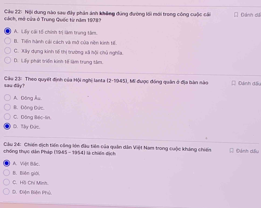 Nội dung nào sau đây phản ánh không đúng đường lối mới trong công cuộc cải Đánh dã
cách, mở cửa ở Trung Quốc từ năm 1978?
A. Lấy cải tổ chính trị làm trung tâm.
B. Tiến hành cải cách và mở cửa nền kinh tế.
C. Xây dựng kinh tế thị trường xã hội chủ nghĩa.
D. Lấy phát triển kinh tế làm trung tâm.
Câu 23: Theo quyết định của Hội nghị lanta (2-1945) , Mĩ được đóng quân ở địa bàn nào Đánh dấu
sau đây?
A. Đông Âu.
B. Đông Đức.
C. Đông Béc-lin.
D. Tây Đức.
Câu 24: Chiến dịch tiến công lớn đầu tiên của quân dân Việt Nam trong cuộc kháng chiến Đánh dấu
chống thực dân Pháp (1945 - 1954) là chiến dịch
A. Việt Bắc.
B. Biên giới.
C. Hồ Chí Minh.
D. Điện Biên Phủ.