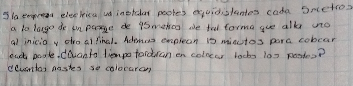 5laempresa elechrica va inotalar pootes equidistantes cada Smetsos 
a lo largo de on pasge de 95metsos de tal forma gue all nno 
al inicio y dfro alfinal. Ademes emplean 1s minutos para cobcar 
each poste. ((uanto diempofardran en colocar tocbs 10x postes? 
devantas postes se colocaran