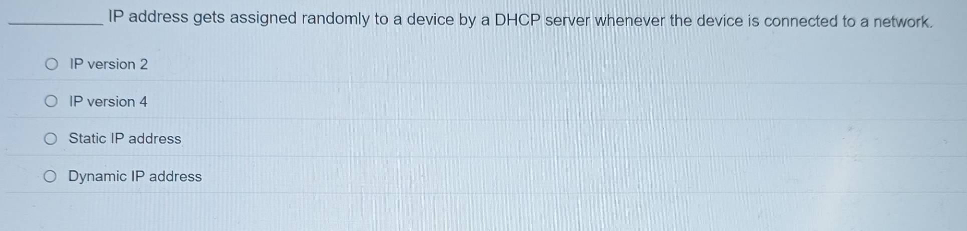 IP address gets assigned randomly to a device by a DHCP server whenever the device is connected to a network.
IP version 2
IP version 4
Static IP address
Dynamic IP address