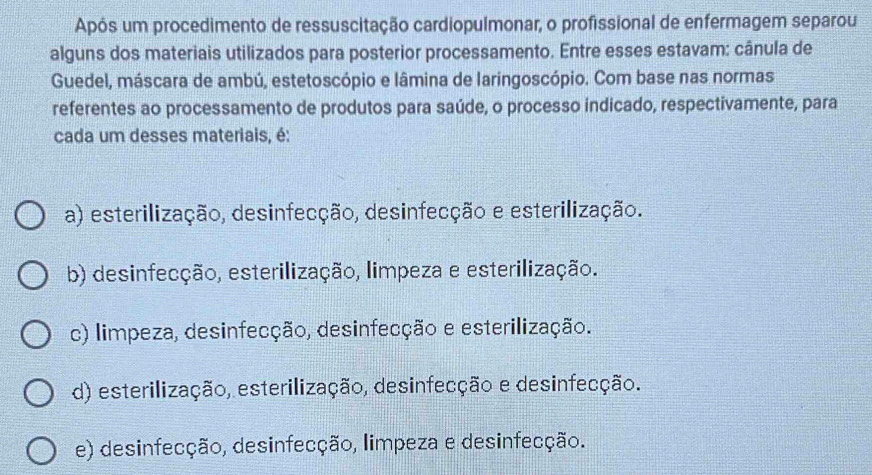 Após um procedimento de ressuscitação cardiopulmonar, o profissional de enfermagem separou
alguns dos materiais utilizados para posterior processamento. Entre esses estavam: cânula de
Guedel, máscara de ambú, estetoscópio e lâmina de laringoscópio. Com base nas normas
referentes ao processamento de produtos para saúde, o processo indicado, respectivamente, para
cada um desses materiais, é:
a) esterilização, desinfecção, desinfecção e esterilização.
b) desinfecção, esterilização, limpeza e esterilização.
c) limpeza, desinfecção, desinfecção e esterilização.
d) esterilização, esterilização, desinfecção e desinfecção.
e) desinfecção, desinfecção, limpeza e desinfecção.