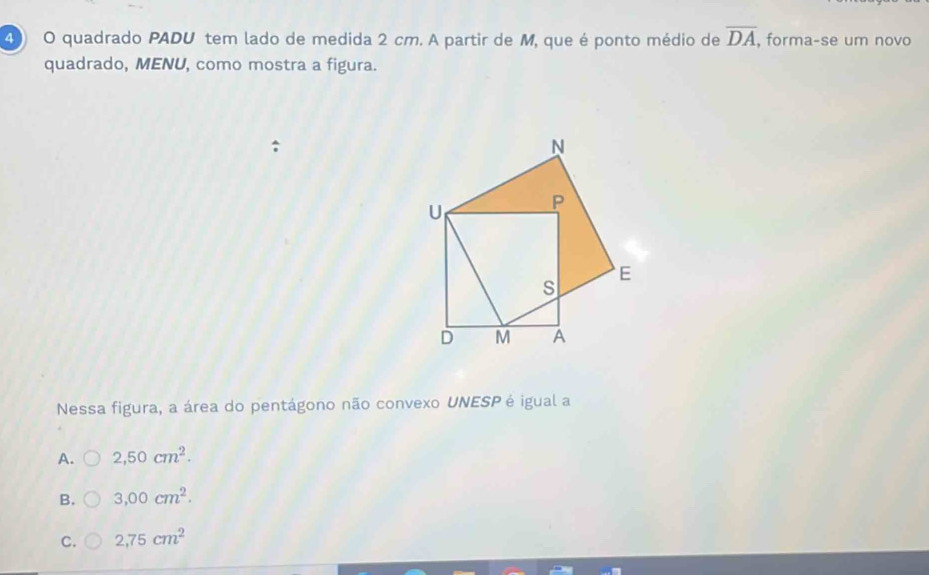 quadrado PADU tem lado de medida 2 cm. A partir de M, que é ponto médio de overline DA , forma-se um novo
quadrado, MENU, como mostra a figura.
Nessa figura, a área do pentágono não convexo UNESP é igual a
A. 2,50cm^2.
B. 3,00cm^2.
C. 2,75cm^2