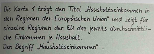 Die Karte 1 tragt den Titel, Haushaltseinkommen in 
den Regionen der Europaischen Union" und zeigt fur 
einzelne Regionen der EUl das jeweils durchschnittli- 
che Einkommen je Haushalt. 
Den Begriff, Haushaltseinkommen".