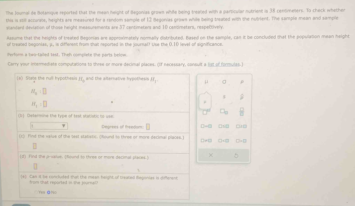 The Journal de Botanique reported that the mean height of Begonias grown while being treated with a particular nutrient is 38 centimeters. To check whether
this is still accurate, heights are measured for a random sample of 12 Begonias grown while being treated with the nutrient. The sample mean and sample
standard deviation of those height measurements are 37 centimeters and 10 centimeters, respectively.
Assume that the heights of treated Begonias are approximately normally distributed. Based on the sample, can it be concluded that the population mean height
of treated begonias, μ, is different from that reported in the journal? Use the 0.10 level of significance.
Perform a two-tailed test. Theh complete the parts below.
Carry your intermediate computations to three or more decimal places. (If necessary, consult a list of formulas-)
(a) State the null hypothesis H_0 and the alternative hypothesis H_1. μ σ p
H_0:□
$
H_1:□
μ
L  □ /□  
(b) Determine the type of test statistic to use.
□ =□
t v Degrees of freedom: □ ≤ □ □ ≥ □
(c) Find the value of the test statistic. (Round to three or more decimal places.) □ != □ □ □ >□
(d) Find the p -value. (Round to three or more decimal places.)
×
、
(e) Can it be concluded that the mean height of treated Begonias is different
from that reported in the journal?
Yes ●No