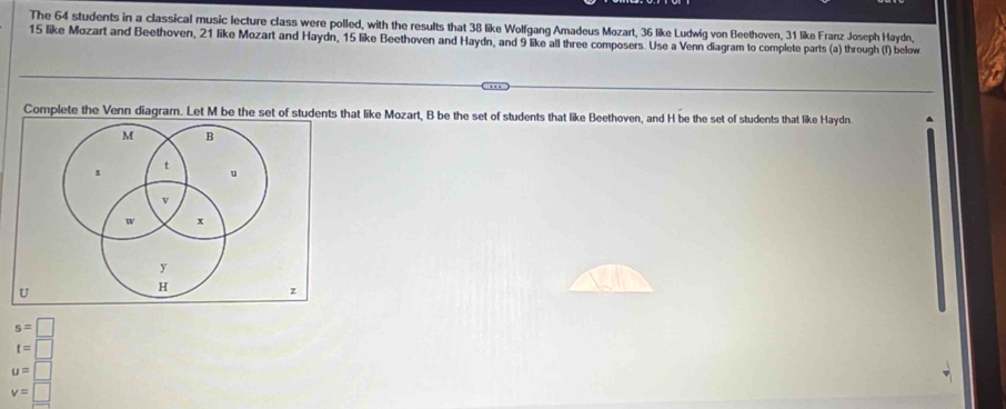 The 64 students in a classical music lecture class were polled, with the results that 38 like Wolfgang Amadeus Mozart, 36 like Ludwig von Beethoven, 31 like Franz Joseph Haydn,
15 like Mozart and Beethoven, 21 like Mozart and Haydn, 15 like Beethoven and Haydn, and 9 like all three composers. Use a Venn diagram to complete parts (a) through (f) below 
Complete the Venn diagram. Let M be the set of students that like Mozart, B be the set of students that like Beethoven, and H be the set of students that like Haydn
s=□
t=□
u=□
v=□