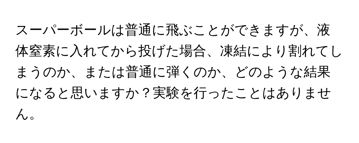 スーパーボールは普通に飛ぶことができますが、液体窒素に入れてから投げた場合、凍結により割れてしまうのか、または普通に弾くのか、どのような結果になると思いますか？実験を行ったことはありません。