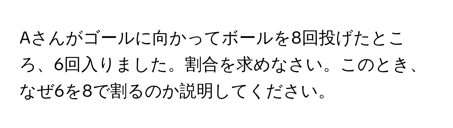 Aさんがゴールに向かってボールを8回投げたところ、6回入りました。割合を求めなさい。このとき、なぜ6を8で割るのか説明してください。