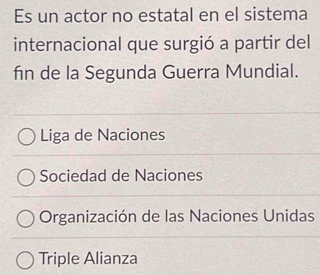 Es un actor no estatal en el sistema
internacional que surgió a partir del
fin de la Segunda Guerra Mundial.
Liga de Naciones
Sociedad de Naciones
Organización de las Naciones Unidas
Triple Alianza