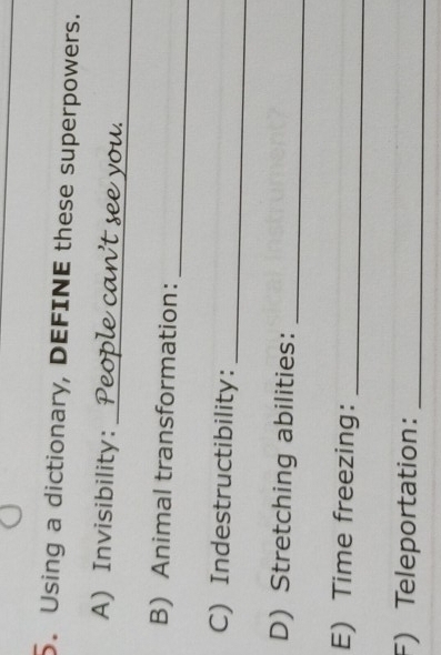 Using a dictionary, DEFINE these superpowers. 
_ 
A) Invisibility: 
_ 
B) Animal transformation: 
_ 
C) Indestructibility: 
D) Stretching abilities: 
_ 
E) Time freezing:_ 
F) Teleportation:_