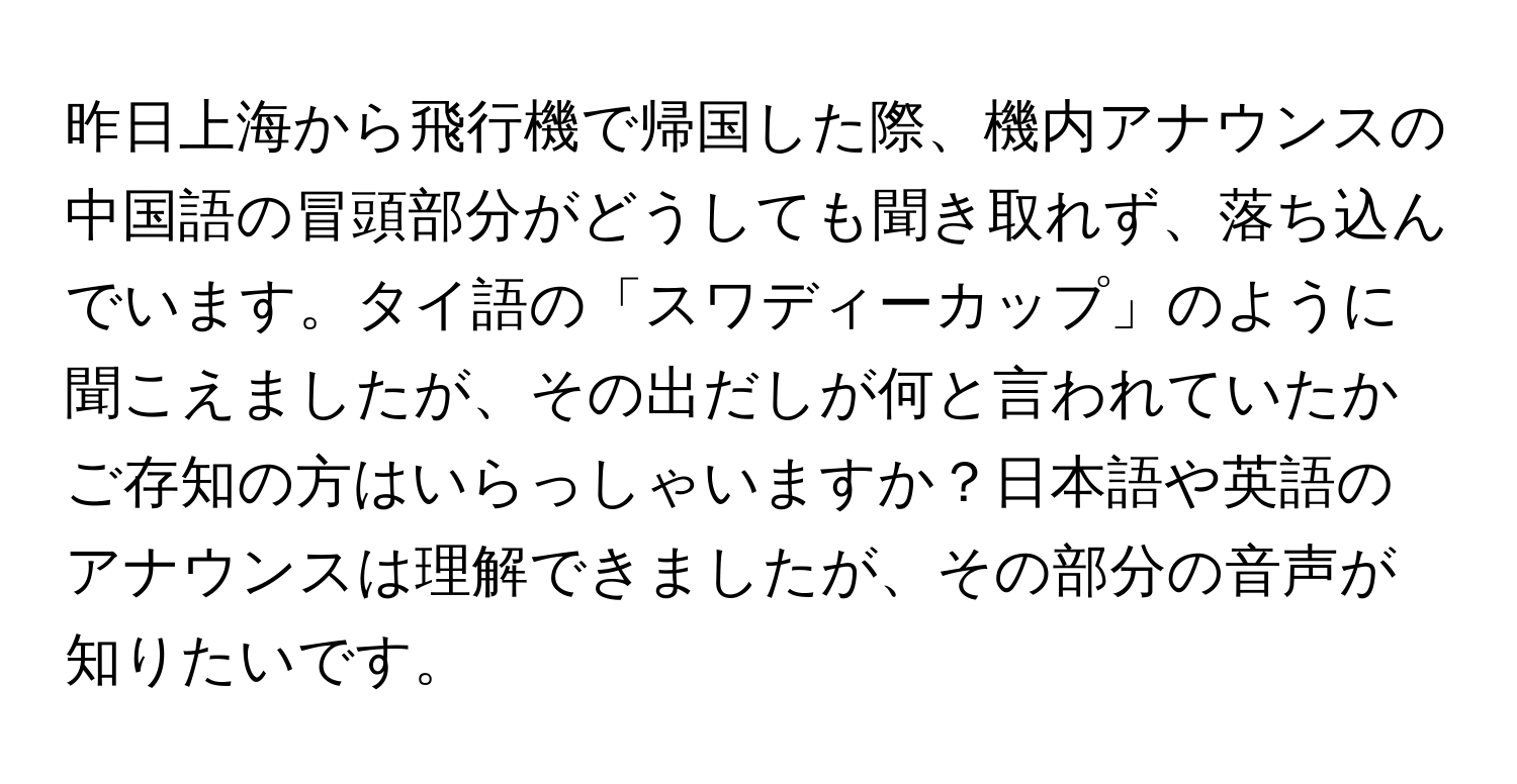 昨日上海から飛行機で帰国した際、機内アナウンスの中国語の冒頭部分がどうしても聞き取れず、落ち込んでいます。タイ語の「スワディーカップ」のように聞こえましたが、その出だしが何と言われていたかご存知の方はいらっしゃいますか？日本語や英語のアナウンスは理解できましたが、その部分の音声が知りたいです。