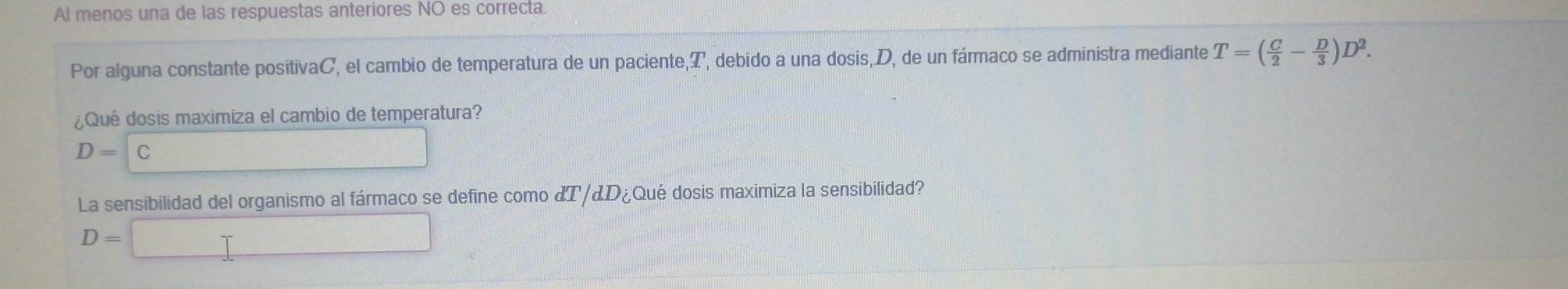 Al menos una de las respuestas anteriores NO es correcta.
Por alguna constante positivaC, el cambio de temperatura de un paciente Q debido a una dosis, D, de un fármaco se administra mediante T=( C/2 - D/3 )D^2. 
¿Qué dosis maximiza el cambio de temperatura?
D=C
La sensibilidad del organismo al fármaco se define como dT/dD_i Qué dosis maximiza la sensibilidad?
D=□