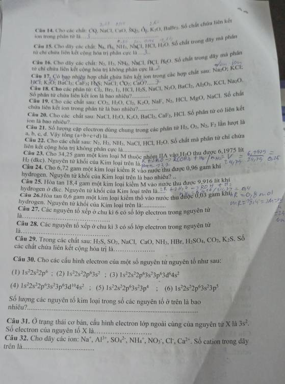 Cân 14, Cho các chấc CQ, NaCl, CaO, 5 K_1O
5, BaBrs. Số chất chứa liên kết
ion trong phân từ là
Câu 15. Cho dây các chất: N_L N=NI _ I N)(1,1 C. 60 Số chất trong đây mà phân
từ chi chưa liên kết cộng hóa trị phân cực 10^3.
Câu 16, Cho đây các chất: N_2,11_2, NL. NaCl f  Cl B_C O. Số chất trong đây mã phân
tử chỉ chữa liên kết cộng hóa trị không phân cực là.
Câu 17, Cô bao nhiệu hợp chất chữa liện kết ion trong các hợp chất sau: Na;O; KCl:
C=D:BaCl_2: CF    T  S ; aC1;CO_1:CaO?
Câu 18. Cho các phân tử: Cl_2,Br_2,I_2,HCl,H_2S. N_ w□. N_2O,BaCl_2,Al_2O_3,KCl, Na_2O
Số phân tử chứa liên kết ion là bao nhiêu?_ N_2,HCl,MgO,NaCl.S6 chất
Câu 19, Cho các chất sau: CO_2,H_2O,Cl_2,K_2O NaF,
chứa liên kết ion trong phần tử là bao nhiêu?
Câu 20. Cho các chất sau: NaCl,H_2O,K_2O .BaCl_2,CaF_2 _ , HCI. Số phân tử có liên kết
ion lā bao nhiều?
Câu 21. Số lượng cập electron dùng chung trong các phân tử H_2,O_2,N_2,F_2 lần lượt là
a, b, c, d. Vậy tổng (a+b+c+d) Lô
Câu 22. Cho các chất sau: N_2,H_2,NH_3,NaCl,HCl,H_2O _ . Số chất mã phân tử chỉ chứa
liên kết cộng hóa trị không phân cực là
Câu 23. Cho 34,25 gam một kim loại M thuộc nhóm IIA vào HạO thu được 6,1975 lít
H₂ (đkc). Nguyên tử khối của Kim loại trên là.
Câu 24. Cho 6,72 gam một kim loại kiêm R vào nước thu được 0,96 gam khí
hydrogen. Nguyên từ khối của Kim loại trên là bao nhiêu? ..
Câu 25. Hòa tan 18,4 gam một kim loại kiểm M vào mước thu được 9.916 lit khi
hydrogen ở đke. Nguyên tứ khối của Kim loại trên là
Cầu 26.Hòa tan 0,6 gam một kim loại kiêm thổ vào nước thu được 0,03 gám khi,
hydrogen. Nguyên tử khối của Kim loại trên là:_
Cầu 27. Các nguyên tố xếp ở chu kỉ 6 có số lớp electron trong nguyên tử
là_
Câu 28. Các nguyên tổ xếp ở chu kỉ 3 có số lớp electron trong nguyên tử
là_
Câu 29. Trong các chất sau: H_2S.SO_2. , NaCl, ( aO.NH_3,HBr H_2SO_4,CO_2,K_2S Số
các chất chứa liên kết cộng hóa trị là_
Câu 30. Cho các cấu hình electron của một số nguyên tử nguyên tố như sau:
(1) 1s^22s^22p^6; (2) 1s^22s^22p^63s^2; (3) 1s^22s^22p^63s^23p^63d^64s^2
(4) 1s^22s^22p^63s^23p^63d^(10)4s^2; (5) 1s^22s^22p^63s^23p^4; (6) 1s^22s^22p^63s^23p^5
Số lượng các nguyên tổ kim loại trong số các nguyên tố ở trên là bao
nhiêu?_
Câu 31. Ở trạng thái cơ bản, cầu hình electron lớp ngoài cùng của nguyên tứ X là 3s^2.
Số electron của nguyên tổ x 12_
Câu 32. Cho dãy các ion: Na^+,Al^(3+),SO_4^((2-) ,NH_4^+,NO_3^-,Cl^-),Ca^(2+). Số cation trong dãy
trên là_