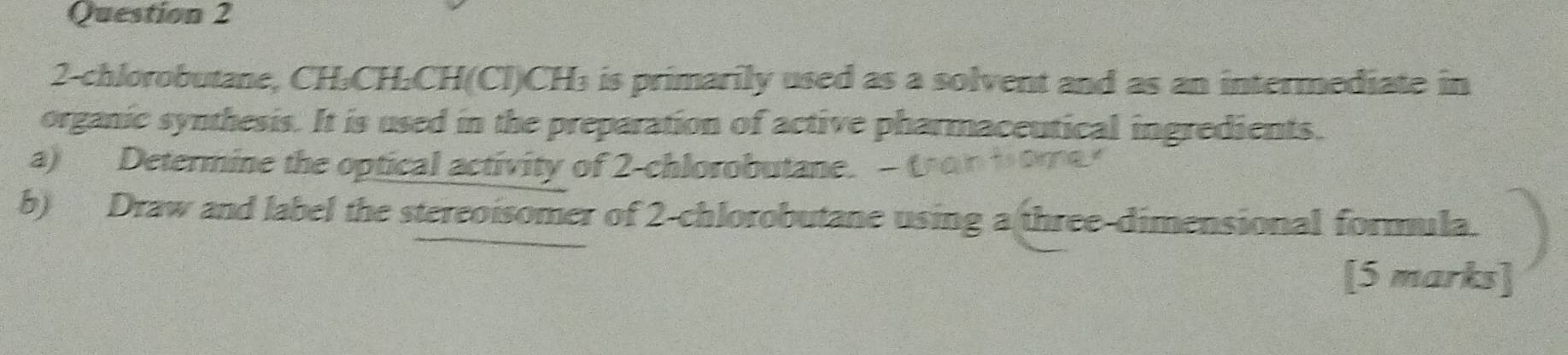 2-chlorobutane, CH₃CH₂CH (Cl) CH₃ is primarily used as a solvent and as an intermediate in 
organic synthesis. It is used in the preparation of active pharmaceutical ingredients. 
a) Determine the optical activity of 2-chlorobutane. - (notome 
b) Draw and label the stereoisomer of 2-chlorobutane using a three-dimensional formula. 
[5 marks]