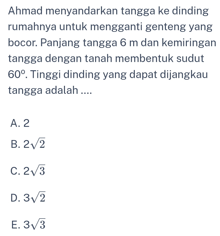 Ahmad menyandarkan tangga ke dinding
rumahnya untuk mengganti genteng yang
bocor. Panjang tangga 6 m dan kemiringan
tangga dengan tanah membentuk sudut
60°. Tinggi dinding yang dapat dijangkau
tangga adalah ....
A. 2
B. 2sqrt(2)
C. 2sqrt(3)
D. 3sqrt(2)
E. 3sqrt(3)