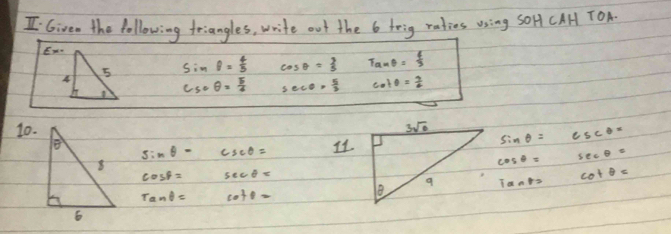 Given the following triangles, write out the 6 toig raties using sOHf CAH TOA.
E-
A
5 sin θ = 4/5  cos θ = 3/5  Tanθ = 4/3 
csc θ = 5/4  sec θ = 5/3  cot θ = 9/2 
10. sin θ =csc θ =
sin θ = csc θ = I1
cos θ =sec θ =
cos beta = sec θ =
Tants
cot θ =
tan θ = cot θ =