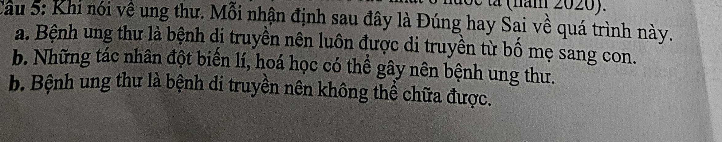 é tả (năm 2020).
Câu 5: Khi nói về ung thư. Mỗi nhận định sau đây là Đúng hay Sai về quá trình này.
a. Bệnh ung thư là bệnh di truyền nên luôn được di truyền từ bố mẹ sang con.
b. Những tác nhân đột biến lí, hoá học có thể gây nên bệnh ung thư.
b. Bệnh ung thư là bệnh di truyền nên không thể chữa được.