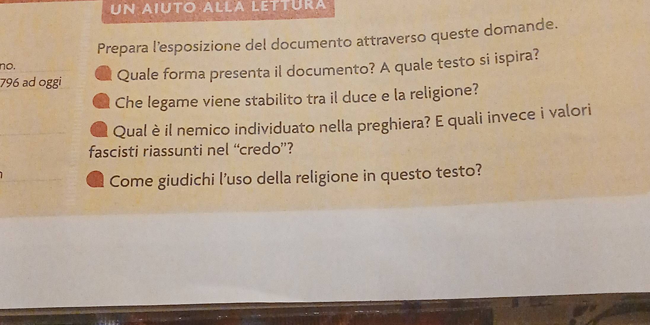 UN AIUTO ALLA LETTUrA 
Prepara l’esposizione del documento attraverso queste domande. 
no.
796 ad oggi Quale forma presenta il documento? A quale testo si ispira? 
Che legame viene stabilito tra il duce e la religione? 
Qual è il nemico individuato nella preghiera? E quali invece i valori 
fascisti riassunti nel “credo”? 
Come giudichi l'uso della religione in questo testo?