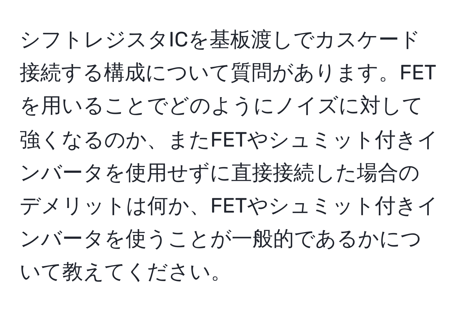 シフトレジスタICを基板渡しでカスケード接続する構成について質問があります。FETを用いることでどのようにノイズに対して強くなるのか、またFETやシュミット付きインバータを使用せずに直接接続した場合のデメリットは何か、FETやシュミット付きインバータを使うことが一般的であるかについて教えてください。