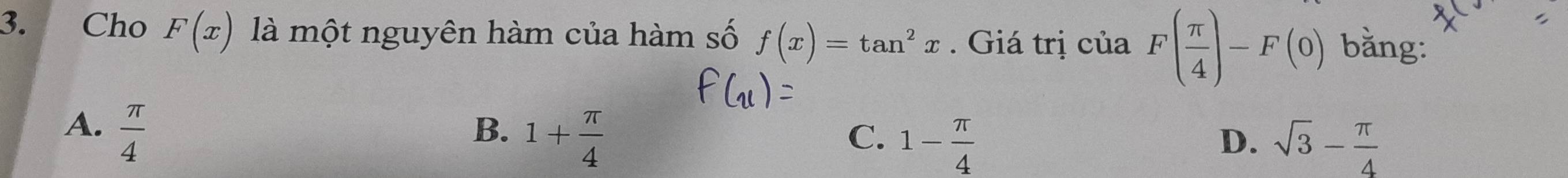 Cho F(x) là một nguyên hàm của hàm số f(x)=tan^2x. Giá trị của F( π /4 )-F(0) bằng:
A.  π /4 
B. 1+ π /4 
C. 1- π /4  sqrt(3)- π /4 
D.