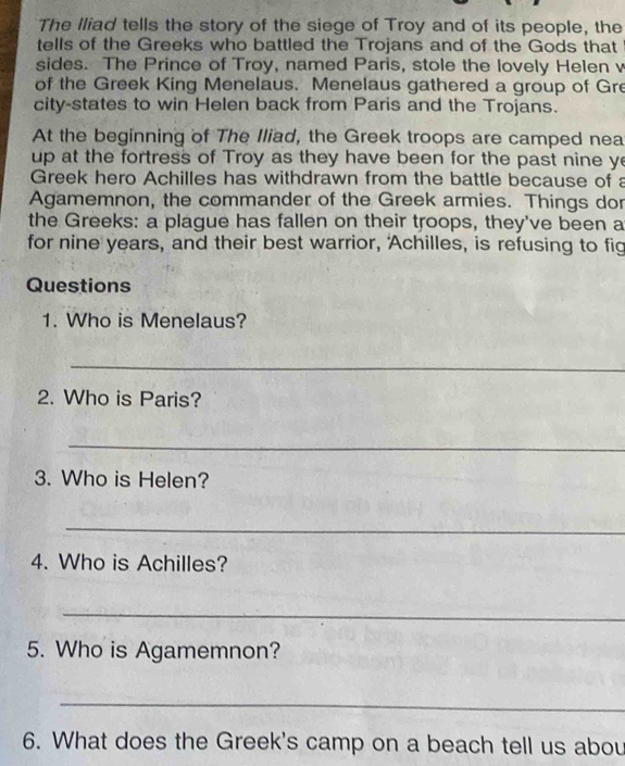 The lliad tells the story of the siege of Troy and of its people, the 
tells of the Greeks who battled the Trojans and of the Gods that 
sides. The Prince of Troy, named Paris, stole the lovely Helen v 
of the Greek King Menelaus. Menelaus gathered a group of Gre 
city-states to win Helen back from Paris and the Trojans. 
At the beginning of The Iliad, the Greek troops are camped nea 
up at the fortress of Troy as they have been for the past nine y 
Greek hero Achilles has withdrawn from the battle because of a 
Agamemnon, the commander of the Greek armies. Things dor 
the Greeks: a plague has fallen on their troops, they've been a 
for nine years, and their best warrior, 'Achilles, is refusing to fig 
Questions 
1. Who is Menelaus? 
_ 
2. Who is Paris? 
_ 
3. Who is Helen? 
_ 
4. Who is Achilles? 
_ 
5. Who is Agamemnon? 
_ 
6. What does the Greek's camp on a beach tell us abou