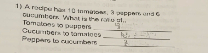 A recipe has 10 tomatoes, 3 peppers and 6
cucumbers. What is the ratio of. 
_ 
Tomatoes to peppers 
_ 
Cucumbers to tomatoes 
_ 
Peppers to cucumbers