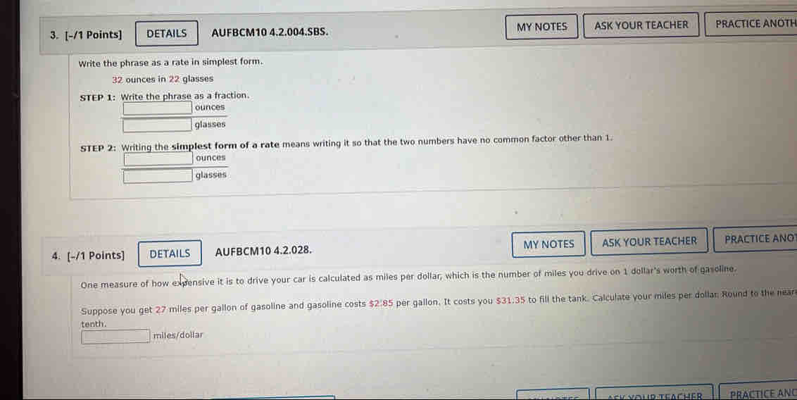 DETAILS AUFBCM10 4.2.004.SBS. MY NOTES ASK YOUR TEACHER PRACTICE ANOTH 
Write the phrase as a rate in simplest form.
32 ounces in 22 glasses 
STEP 1: Write the phrase as a fraction. 
ounces 
glasses 
STEP 2: Writing the simplest form of a rate means writing it so that the two numbers have no common factor other than 1. 
ounces 
glasses 
4. [-/1 Points] DETAILS AUFBCM10 4.2.028. MY NOTES ASK YOUR TEACHER PRACTICE ANO 
One measure of how expensive it is to drive your car is calculated as miles per dollar, which is the number of miles you drive on 1 dollar's worth of gasoline. 
Suppose you get 27 miles per gallon of gasoline and gasoline costs $2.85 per gallon. It costs you $31.35 to fill the tank. Calculate your miles per dollar Round to the near 
tenth.
miles/dollar
Facher PrÁCTICE ANO