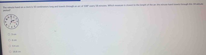 The minute hand on a clock is 10 centimeters long and travels through an arc of 108° every 18 minutes. Which measure is closest to the length of the arc the minute hand travels through this 18-minute
period?
3 cm
6cm
9.4 cm
18.8 cm