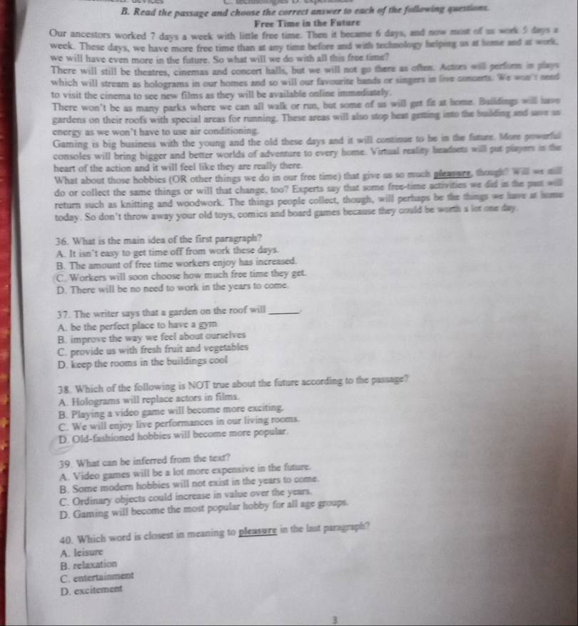 Read the passage and chouse the correct answer to each of the following questions.
Free Time in the Future
Our ancestors worked 7 days a week with limle free time. Then it became 6 days, and now most of us work 5 days a
week. These days, we have more free time than at any time before and with technology helping us at home and at work,
we will have even more in the future. So what will we do with all this free time?
There will still be theatres, cinemas and concert halls, but we will not go there as often. Actors will perform in plays
which will stream as holograms in our homes and so will our favourite hands or singers in live concerts. We won't need
to visit the cinema to see new films as they will be available online immediately.
There won't be as many parks where we can all walk or run, but some of us will get fit at home. Buildings will have
gardens on their roofs with special areas for running. These areas will also stop heat getting into the building and save an
energy as we won't have to use air conditioning.
Gaming is big business with the young and the old these days and it will continue to he in the fisture. More powerfisl
consoles will bring bigger and better worlds of adventure to every home. Virtual reality headsets will put plapers in the
heart of the action and it will feel like they are really there.
What about those hobbies (OR other things we do in our free time) that give us so much pleasure, though? Will ws mill
do or collect the same things or will that change, too? Experts say that some free-time activities we did in the pan will
return such as knitting and woodwork. The things people collect, though, will perhaps be the things we have at home
today. So don't throw away your old toys, comics and board games because they could be worth a lot one day.
36. What is the main idea of the first paragraph?
A. It isn’t easy to get time off from work these days.
B. The amount of free time workers enjoy has increased.
C. Workers will soon choose how much free time they get.
D. There will be no need to work in the years to come.
37. The writer says that a garden on the roof will_
A. be the perfect place to have a gym
B. improve the way we feel about ourselves
C. provide us with fresh fruit and vegetables
D. keep the rooms in the buildings cool
38. Which of the following is NOT true about the future according to the passage?
A. Holograms will replace actors in films.
B. Playing a video game will become more exciting.
C. We will enjoy live performances in our living rooms.
D. Old-fashioned hobbies will become more popular.
39. What can be inferred from the text?
A. Video games will be a lot more expensive in the future.
B. Some modern hobbies will not exist in the years to come.
C. Ordinary objects could increase in value over the years.
D. Gaming will become the most popular hobby for all age groups.
40. Which word is closest in meaning to pleasure in the last paragraph?
A. leisure
B. relaxation
C. entertainment
D. excitement
3