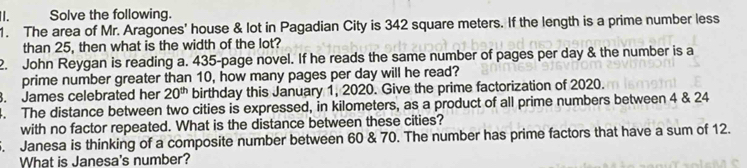 Solve the following. 
1. The area of Mr. Aragones' house & lot in Pagadian City is 342 square meters. If the length is a prime number less 
than 25, then what is the width of the lot? 
2. John Reygan is reading a. 435 -page novel. If he reads the same number of pages per day & the number is a 
prime number greater than 10, how many pages per day will he read? 
. James celebrated her 20^(th) birthday this January 1, 2020. Give the prime factorization of 2020. 
4. The distance between two cities is expressed, in kilometers, as a product of all prime numbers between 4 & 24
with no factor repeated. What is the distance between these cities? 
. Janesa is thinking of a composite number between 60 & 70. The number has prime factors that have a sum of 12. 
What is Janesa's number?