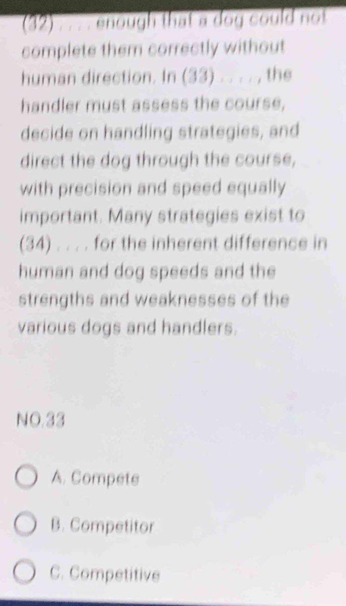 (32) . . . . enough that a dog could not
complete them correctly without
human direction. In (33) . . . . , the
handler must assess the course,
decide on handling strategies, and
direct the dog through the course,
with precision and speed equally
important. Many strategies exist to
(34) . . . . for the inherent difference in
human and dog speeds and the
strengths and weaknesses of the
various dogs and handlers.
NO.33
A. Compete
B. Competitor
C. Competitive