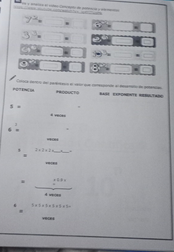 Ve y analiza el video Concepto de potencia y elementos 
https://www.woutube.conVwatch?v= lo4YTTUpMk
7^(_ 2)=□ = □ 6^2=□ =□
3^3=□ =□ 2^6=□°
5^3=□ =□ 7·^3=□ =□
e^2-□ 008^2=□ =□
Coloca dentro del paréntesis el valor que corresponde al desanollo de potencias. 
POTENCIA PRODUCTO BASE EXPONENTE RESULTADO
5=
#
4 veces
frac 3
6=
= 
veces 
5 2* 2* 2* _  _ =
= 
veces
* 0.9*
= #
4 veces 
6 5* 5* 5* 5* 5* 5=
= 
veces