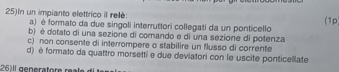 25)In un impianto elettrico il relè:
(1p)
a) è formato da due singoli interruttori collegati da un ponticello
b) è dotato di una sezione di comando e di una sezione di potenza
c) non consente di interrompere o stabilire un flusso di corrente
d) è formato da quattro morsetti e due deviatori con le uscite ponticellate
26)ll generatore re e d